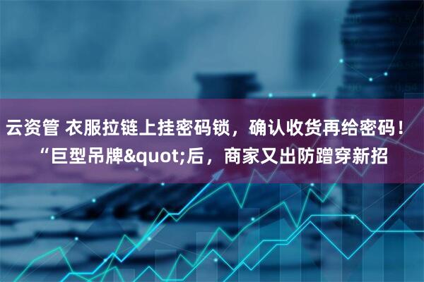 云资管 衣服拉链上挂密码锁,确认收货再给密码! “巨型吊牌"后,商家又出防蹭穿新招