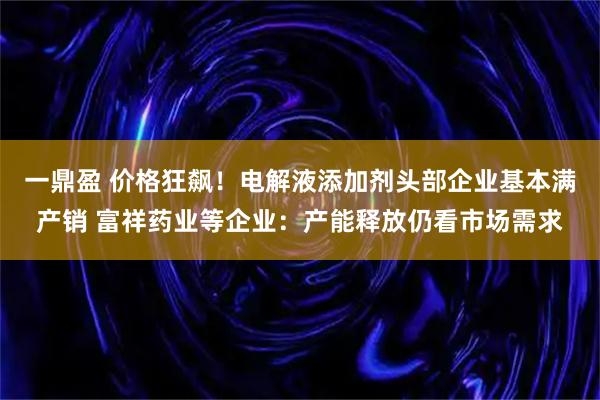 一鼎盈 价格狂飙!电解液添加剂头部企业基本满产销 富祥药业等企业:产能释放仍看市场需求
