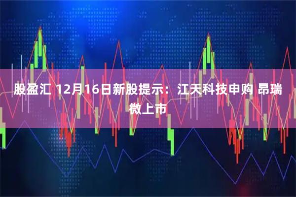 股盈汇 12月16日新股提示：江天科技申购 昂瑞微上市