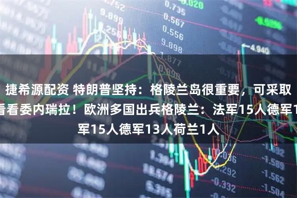 捷希源配资 特朗普坚持：格陵兰岛很重要，可采取一切行动，看看委内瑞拉！欧洲多国出兵格陵兰：法军15人德军13人荷兰1人