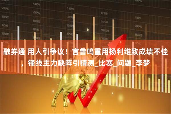 融券通 用人引争议!宫鲁鸣重用杨利维致成绩不佳,锋线主力缺阵引猜测_比赛_问题_李梦
