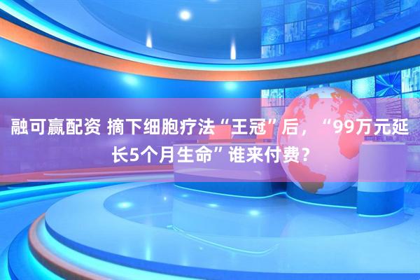 融可赢配资 摘下细胞疗法“王冠”后，“99万元延长5个月生命”谁来付费？